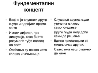 Фундементални
концепт
• Важно је слушати друге
људе и одвојити време
за то
• Имати дијалог, пре
дискусије, како бисте
разумели туђи поглед
на свет
• Осећања су важна исто
колико и чињенице
• Слушање других људи
утиче на њихово
самопоуздање
• Други људи могу доћи
сами до решења
• Важно прилагодити се
мишљњима других.
• Свако има нешто важно
да каже
 