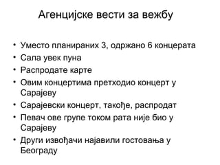 Агенцијске вести за вежбу
• Уместо планираних 3, одржано 6 концерата
• Сала увек пуна
• Распродате карте
• Овим концертима претходио концерт у
Сарајеву
• Сарајевски концерт, такође, распродат
• Певач ове групе током рата није био у
Сарајеву
• Други извођачи најавили гостовања у
Београду
 
