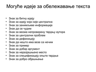 Могуће идеје за обележавање текста
• Знак за битну идеју
• Знак за идеју која није централна
• Знак за занимљиве информације
• Знак да се чудим
• Знак за веома непроверену тврдњу аутора
• Знак за централни проблем
• Знак за дефиницију
• Знак да нешто има везе са нечим
• Знак за пример
• Знак за добар аргумент
• Знак за неразјашњено место
• Знак за спецификацију опште тврдње
• Знак за добро објашњење
 