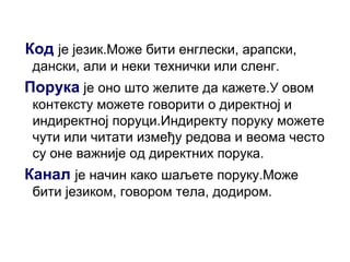 Код је језик.Може бити енглески, арапски,
дански, али и неки технички или сленг.
Порука је оно што желите да кажете.У овом
контексту можете говорити о директној и
индиректној поруци.Индиректу поруку можете
чути или читати између редова и веома често
су оне важније од директних порука.
Канал је начин како шаљете поруку.Може
бити језиком, говором тела, додиром.
 