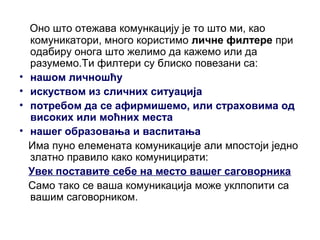 Оно што отежава комункацију је то што ми, као
комуникатори, много користимо личне филтере при
одабиру онога што желимо да кажемо или да
разумемо.Ти филтери су блиско повезани са:
• нашом личношћу
• искуством из сличних ситуација
• потребом да се афирмишемо, или страховима од
високих или моћних места
• нашег образовања и васпитања
Има пуно елемената комуникације али мпостоји једно
златно правило како комуницирати:
Увек поставите себе на место вашег саговорника
Само тако се ваша комуникација може уклпопити са
вашим саговорником.
 