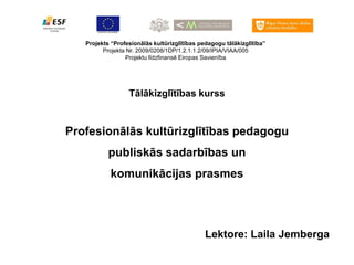Projekts “Profesionālās kultūrizglītības pedagogu tālākizglītība”
         Projekta Nr. 2009/0208/1DP/1.2.1.1.2/09/IPIA/VIAA/005
                  Projektu līdzfinansē Eiropas Savienība




                  Tālākizglītības kurss


Profesionālās kultūrizglītības pedagogu
           publiskās sadarbības un
           komunikācijas prasmes




                                              Lektore: Laila Jemberga
 