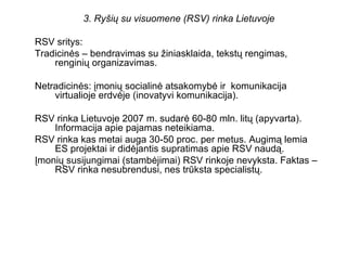 3. Ryšių su visuomene (RSV) rinka Lietuvoje RSV sritys:  Tradicinės – bendravimas su žiniasklaida, tekstų rengimas, rengin...