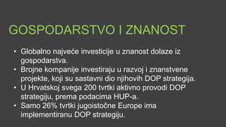 GOSPODARSTVO I ZNANOST
• Globalno najveće investicije u znanost dolaze iz
  gospodarstva.
• Brojne kompanije investiraju u razvoj i znanstvene
  projekte, koji su često i sastavni dio njihovih DOP
  strategija.
• U Hrvatskoj svega 200 tvrtki aktivno provodi DOP
  strategiju, prema podacima HUP-a.
• Samo 26% tvrtki jugoistočne Europe ima
  implementiranu DOP strategiju.
 