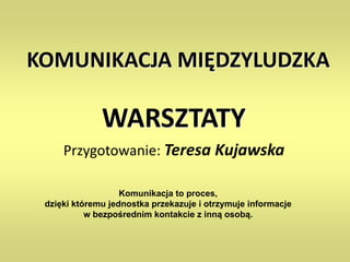 KOMUNIKACJA MIĘDZYLUDZKA
WARSZTATY
Przygotowanie: Teresa Kujawska
Komunikacja to proces,
dzięki któremu jednostka przekazuje i otrzymuje informacje
w bezpośrednim kontakcie z inną osobą.
 