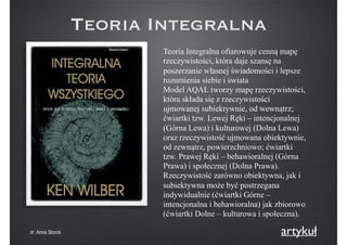 Teoria Integralna
Teoria Integralna ofiarowuje cenną mapę
rzeczywistości, która daje szansę na
poszerzanie własnej świadomości i lepsze
rozumienia siebie i świata
Model AQAL tworzy mapę rzeczywistości,
która składa się z rzeczywistości
ujmowanej subiektywnie, od wewnątrz;
ćwiartki tzw. Lewej Ręki – intencjonalnej
(Górna Lewa) i kulturowej (Dolna Lewa)
oraz rzeczywistość ujmowana obiektywnie,
od zewnątrz, powierzchniowo; ćwiartki
tzw. Prawej Ręki – behawioralnej (Górna
Prawa) i społecznej (Dolna Prawa).
Rzeczywistość zarówno obiektywna, jak i
subiektywna może być postrzegana
indywidualnie (ćwiartki Górne –
intencjonalna i behawioralna) jak zbiorowo
(ćwiartki Dolne – kulturowa i społeczna).
artykułdr Anna Storck
 