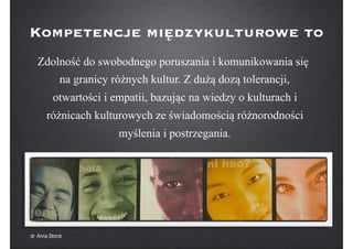 Zdolność do swobodnego poruszania i komunikowania się
na granicy różnych kultur. Z dużą dozą tolerancji,
otwartości i empatii, bazując na wiedzy o kulturach i
różnicach kulturowych ze świadomością różnorodności
myślenia i postrzegania.
Kompetencje międzykulturowe to
dr Anna Storck
 