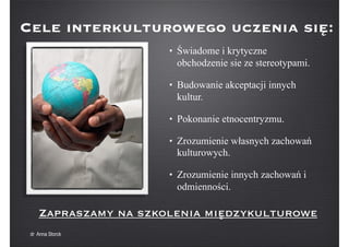 Cele interkulturowego uczenia się:
• Świadome i krytyczne
obchodzenie sie ze stereotypami.
• Budowanie akceptacji innych
kultur.
• Pokonanie etnocentryzmu.
• Zrozumienie własnych zachowań
kulturowych.
• Zrozumienie innych zachowań i
odmienności.
Zapraszamy na szkolenia międzykulturowe
dr Anna Storck
 