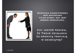 Kampania marketingowa
jest skuteczna
tylko wtedy, gdy jest
dobrze zrozumiana.
Czy jesteś pewien,
że Twoje działania
za granicą trafiają
w dziesiątkę?
dr Anna Storck
 