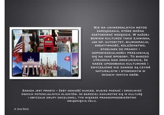 Zasada jest prosta – żeby odnieść sukces, musisz poznać i zrozumieć
swoich potencjalnych klientów. Im bardziej zanurzysz się w kulturę
i obyczaje grupy docelowej, tym większe prawdopodobieństwo
osiągnięcia celu.
Nie ma uniwersalnych metod
zarządzania, które można
zastosować wszędzie. W każdej
bowiem kulturze takie zjawiska,
jak np. autorytet, biurokracja,
kreatywność, koleżenstwo,
stosunek do prawdy i
odpowiedzialności przejawiają
się na inne sposoby. To bardzo
utrudnia nam zrozumienie, że
nasze upodobania kulturowe i
zwyczajowe nie zawsze są czymś
naturalnym i stosownym w
oczach innych osób.
dr Anna Storck
 