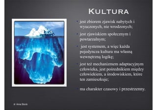 Kultura
• jest zbiorem zjawisk nabytych i
wyuczonych, nie wrodzonych;
• jest zjawiskiem społecznym i
powtarzalnym;
• jest systemem, a więc każda
pojedyncza kultura ma własną
wewnętrzną logikę;
• jest też mechanizmem adaptacyjnym
człowieka, jest pośrednikiem między
człowiekiem, a środowiskiem, które
ten zamieszkuje;
• ma charakter czasowy i przestrzenny.
dr Anna Storck
 