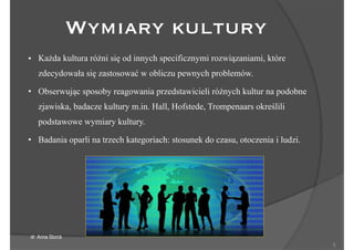 !5
• Każda kultura różni się od innych specificznymi rozwiązaniami, które
zdecydowała się zastosować w obliczu pewnych problemów.
• Obserwując sposoby reagowania przedstawicieli różnych kultur na podobne
zjawiska, badacze kultury m.in. Hall, Hofstede, Trompenaars określili
podstawowe wymiary kultury.
• Badania oparli na trzech kategoriach: stosunek do czasu, otoczenia i ludzi.
Wymiary kultury
dr Anna Storck
 