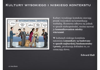 Kultury wysokiego kontekstu stawiają
przede wszystkim na komunikację
werbalną. Rozmowa odbywa się jednak
w sposób niebezpośredni, można nazwać
je komunikowaniem miedzy
wierszami.
W kulturach niskiego kontekstu
natomista komunikaty są budowane
w sposób najbardziej fundamentalny
i prosty, przekazują dokładnie to, co
oznaczają słowa.
Edward Hall
Kultury wysokiego i niskiego kontekstu
dr Anna Storck
 