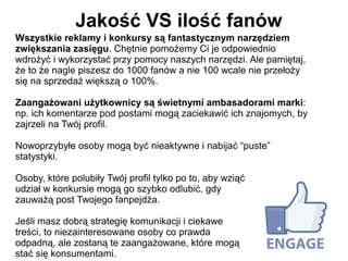 Jakość VS ilość fanów
Wszystkie reklamy i konkursy są fantastycznym narzędziem
zwiększania zasięgu. Chętnie pomożemy Ci je odpowiednio
wdrożyć i wykorzystać przy pomocy naszych narzędzi. Ale pamiętaj,
że to że nagle piszesz do 1000 fanów a nie 100 wcale nie przełoży
się na sprzedaż większą o 100%.

Zaangażowani użytkownicy są świetnymi ambasadorami marki:
np. ich komentarze pod postami mogą zaciekawić ich znajomych, by
zajrzeli na Twój profil.

Nowoprzybyłe osoby mogą być nieaktywne i nabijać “puste”
statystyki.

Osoby, które polubiły Twój profil tylko po to, aby wziąć
udział w konkursie mogą go szybko odlubić, gdy
zauważą post Twojego fanpejdża.

Jeśli masz dobrą strategię komunikacji i ciekawe
treści, to niezainteresowane osoby co prawda
odpadną, ale zostaną te zaangażowane, które mogą
stać się konsumentami.
 