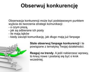 Obserwuj konkurencję

Obserwacja konkurencji może być podstawowym punktem
wyjścia do tworzenia strategii komunikacji:
- o czym piszą,
- jak są odbierane ich posty
- ile mają lajków
- kiedy zaczęli komunikację, jak długo mają już fanpage

               Stale obserwuj fanpage konkurencji i te
               powiązane z tematyką Twojej działalności.

               Reaguj na trendy. A jeśli nabierzesz wprawy,
               to kreuj nowe i postaraj się być o krok
               wcześniej.
 