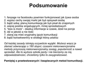 Podsumowanie

1. fanpage na facebooku powinien funkcjonować jak żywa osoba
2. wypisz cechy swojej marki jak byś opisywał osobę
3. bądź sobą: planuj komunikację jak byś pisał do znajomych
4. więcej postów angażujących, mniej sprzedażowych
5. “less is more” - dawkuj informacje w czasie, dziel na porcje
6. idź w jakość a nie ilość
7. staraj się mieć oryginalny język komunikacji
8. bądź konsekwentny w strategii którą ustalisz

Od każdej zasady istnieją oczywiście wyjątki. Możesz wręcz je
złamać odwracając o 180 stopni; czasami niekonwencjonalne
metody przynoszą niekonwencjonalny zasięg, popularność a nawet
sprzedaż. Ale to wyższa szkoła jazdy i nie bierzemy za nią
odpowiedzialności, chcieliśmy tylko to zasygnalizować.

Pamiętaj o przetestowanych i bezpiecznych metod komunikacji.
 