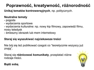 Poprawność, kreatywność, różnorodność
Unikaj tematów kontrowersyjnych, np. politycznych.

Neutralne tematy
- pogoda
- wydarzenia sportowe
- wydarzenia kulturalne: np. nowy kip filmowy, zapowiedź filmu,
nowy teledysk
- śmieszny obrazek lub mem internetowy

Staraj się wyszukiwać najciekawsze treści

Nie bój się też publikować czegoś co “teoretycznie wszyscy już
znają”.

Staraj się różnicować komunikaty, przeplatać różne
rodzaje treści.

Bądź sobą
 