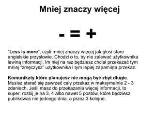 Mniej znaczy więcej


                        -=+
“Less is more”, czyli mniej znaczy więcej jak głosi stare
angielskie przysłowie. Chodzi o to, by nie zalewać użytkownika
lawiną informacji. Im niej na raz będziesz chciał przekazać tym
mniej “zmęczysz” użytkownika i tym lepiej zapamięta przekaz.

Komunikaty które planujesz nie mogą być zbyt długie.
Musisz starać się zawrzeć cały przekaz w maksymalnie 2 - 3
zdaniach. Jeśli masz do przekazania więcej informacji, to
super: rozbij je na 3, 4 albo nawet 5 postów, które będziesz
publikować nie jednego dnia, a przez 3 kolejne.
 