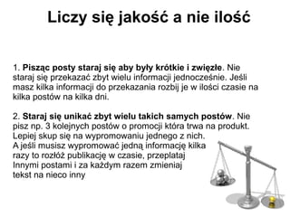 Liczy się jakość a nie ilość

1. Pisząc posty staraj się aby były krótkie i zwięzłe. Nie
staraj się przekazać zbyt wielu informacji jednocześnie. Jeśli
masz kilka informacji do przekazania rozbij je w ilości czasie na
kilka postów na kilka dni.

2. Staraj się unikać zbyt wielu takich samych postów. Nie
pisz np. 3 kolejnych postów o promocji która trwa na produkt.
Lepiej skup się na wypromowaniu jednego z nich.
A jeśli musisz wypromować jedną informację kilka
razy to rozłóż publikację w czasie, przeplataj
Innymi postami i za każdym razem zmieniaj
tekst na nieco inny
 