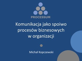 Komunikacja jako spoiwo
 procesów biznesowych
      w organizacji
             
      Michał Kopczewski
 