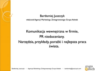 Bartłomiej Juszczyk
                   właściciel Agencji Marketingu Zintegrowanego Grupa Adweb




             Komunikacja wewnętrzna w firmie,
                       PR niedoceniany.
         Narzędzia, przykłady, porażki i najlepsza praca
                              świata.




Bartłomiej Juszczyk >> Agencja Marketingu Zintegrowanego Grupa Adweb >> bartlomiej@juszczyk.com
 