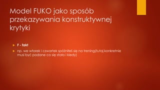 Model FUKO jako sposób
przekazywania konstruktywnej
krytyki
 F - fakt
 np. we wtorek i czwartek spóźniłeś się na trening(tutaj konkretnie
musi być podane co się stało i kiedy)
 
