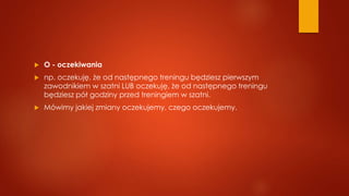  O - oczekiwania
 np. oczekuję, że od następnego treningu będziesz pierwszym
zawodnikiem w szatni LUB oczekuję, że od następnego treningu
będziesz pół godziny przed treningiem w szatni.
 Mówimy jakiej zmiany oczekujemy, czego oczekujemy.
 