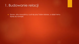 1. Budowanie relacji
 Spraw, aby zawodnicy czuli się przy Tobie dobrze, a dzięki temu
lepiej się rozwijali.
 