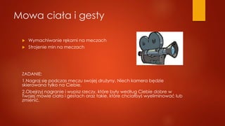 Mowa ciała i gesty
 Wymachiwanie rękami na meczach
 Strojenie min na meczach
ZADANIE:
1.Nagraj się podczas meczu swojej drużyny. Niech kamera będzie
skierowana tylko na Ciebie.
2.Obejrzyj nagranie i wypisz rzeczy, które były według Ciebie dobre w
Twojej mowie ciała i gestach oraz takie, które chciałbyś wyeliminować lub
zmienić.
 