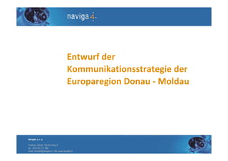 Entwurf der
                                        Kommunikationsstrategie der
                                        Europaregion Donau - Moldau




Naviga4, s. r. o.

Pobřežní 249/46, 186 00 Praha 8
tel.: +420 222 311 998
email: naviga4@naviga4.cz, http: www.naviga4.cz
 