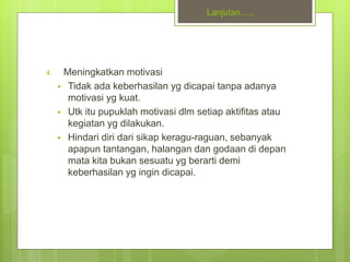 Lanjutan…..
4. Meningkatkan motivasi
 Tidak ada keberhasilan yg dicapai tanpa adanya
motivasi yg kuat.
 Utk itu pupuklah motivasi dlm setiap aktifitas atau
kegiatan yg dilakukan.
 Hindari diri dari sikap keragu-raguan, sebanyak
apapun tantangan, halangan dan godaan di depan
mata kita bukan sesuatu yg berarti demi
keberhasilan yg ingin dicapai.
 