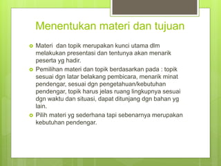 Menentukan materi dan tujuan
 Materi dan topik merupakan kunci utama dlm
melakukan presentasi dan tentunya akan menarik
peserta yg hadir.
 Pemilihan materi dan topik berdasarkan pada : topik
sesuai dgn latar belakang pembicara, menarik minat
pendengar, sesuai dgn pengetahuan/kebutuhan
pendengar, topik harus jelas ruang lingkupnya sesuai
dgn waktu dan situasi, dapat ditunjang dgn bahan yg
lain.
 Pilih materi yg sederhana tapi sebenarnya merupakan
kebutuhan pendengar.
 