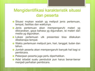 Mengidentifikasi karakteristik situasi
dan peserta
 Situasi mrpkan wadah yg meliputi jenis pertemuan,
tempat, fasilitas dan waktunya.
 Jenis pertemuan akan mempengaruhi materi yg
dibicarakan, gaya bahasa yg digunakan, isi materi dan
media yg digunakan.
 Lokasi pertemuan utk presentasi bisa dilakukan
dibeberapa tempat.
 Waktu pertemuan meliputi jam, hari, tanggal, bulan dan
tahun.
 Jumlah peserta akan mempengaruhi banyak hal bagi si
pembicara.
 Pekerjaan peserta juga perlu diperhatikan.
 Adat istiadat suatu penduduk pun harus benar-benar
menjadi perhatian pembicara.
 