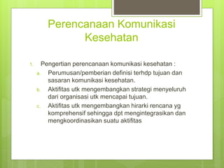 Perencanaan Komunikasi
Kesehatan
1. Pengertian perencanaan komunikasi kesehatan :
a. Perumusan/pemberian definisi terhdp tujuan dan
sasaran komunikasi kesehatan.
b. Aktifitas utk mengembangkan strategi menyeluruh
dari organisasi utk mencapai tujuan.
c. Aktifitas utk mengembangkan hirarki rencana yg
komprehensif sehingga dpt mengintegrasikan dan
mengkoordinasikan suatu aktifitas
 