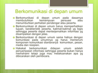 Berkomunikasi di depan umum
 Berkomunikasi di depan umum pada dasarnya
membutuhkan kemampuan persuasi atau
menumbuhkan perhatian pendengar atau peserta.
 Berkomunikasi di depan umum harus memperhatikan
tujuan, karakteristik peserta, kalimat-kalimat yg logis
sehingga peserta dapat menterjemahkan informasi yg
disampaikan dengan jelas.
 Berkomunikasi di depan umum sama halnya dengan
komunikasi pada umumnya yg harus memenuhi
komponen komunikasi diantaranya komunikan, pesan,
media dan resipien.
 Hakekat berkomunikasi didepan umum adalah
penyampaian informasi sehingga peserta bukan hanya
memahami tetapi juga mau melaksanakan apa yg
dibicarakan oleh pembicara.
 
