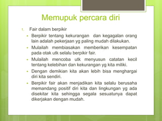 Memupuk percara diri
1. Fair dalam berpikir
 Berpikir tentang kekurangan dan kegagalan orang
lain adalah pekerjaan yg paling mudah dilakukan.
 Mulailah membiasakan memberikan kesempatan
pada otak utk selalu berpikir fair.
 Mulailah mencoba utk menyusun catatan kecil
tentang kelebihan dan kekurangan yg kita miliki.
 Dengan demikian kita akan lebih bisa menghargai
diri kita sendiri.
 Berpikir fair akan menjadikan kita selalu berusaha
memandang positif diri kita dan lingkungan yg ada
disekitar kita sehingga segala sesuatunya dapat
dikerjakan dengan mudah.
 