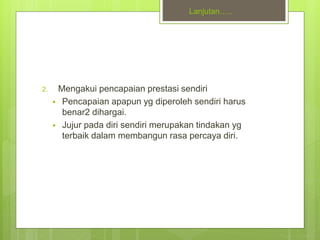 Lanjutan…..
2. Mengakui pencapaian prestasi sendiri
 Pencapaian apapun yg diperoleh sendiri harus
benar2 dihargai.
 Jujur pada diri sendiri merupakan tindakan yg
terbaik dalam membangun rasa percaya diri.
 
