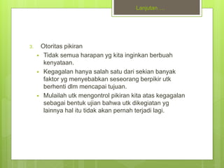 Lanjutan….
3. Otoritas pikiran
 Tidak semua harapan yg kita inginkan berbuah
kenyataan.
 Kegagalan hanya salah satu dari sekian banyak
faktor yg menyebabkan seseorang berpikir utk
berhenti dlm mencapai tujuan.
 Mulailah utk mengontrol pikiran kita atas kegagalan
sebagai bentuk ujian bahwa utk dikegiatan yg
lainnya hal itu tidak akan pernah terjadi lagi.
 