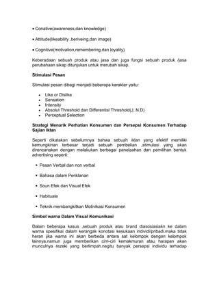 • Conative(awareness,dan knowledge)
• Attitude(likeability ,beriveing,dan image)
• Cognitive(motivation,remembering,dan loyality)
Keberadaan sebuah produk atau jasa dan juga fungsi sebuah produk /jasa
perubahaan sikap ditunjukan untuk merubah sikap.
Stimulasi Pesan
Stimulasi pesan dibagi menjadi beberapa karakter yaitu:
•
•
•
•
•

Like or Dislike
Sensation
Intensity
Absolut Threshold dan Differentisl Threshold(J. N.D)
Perceptual Selection

Strategi Menarik Perhatian Konsumen dan Persepsi Konsumen Terhadap
Sajian Iklan
Seperti dikatakan sebelumnya bahwa sebuah iklan yang efektif memiliki
kemungkinan terbesar terjadi sebuah pembelian ,stimulasi yang akan
direncanakan dengan melakukan berbagai penelaahan dan pemilihan bentuk
advertising seperti:
Pesan Verbal dan non verbal
Bahasa dalam Periklanan
Soun Efek dan Visual Efek
Habituate
Teknik membangkitkan Motivikasi Konsumen
Simbol warna Dalam Visual Komunikasi
Dalam beberapa kasus ,sebuah produk atau brand diasosiasiakn ke dalam
warna spesifikai dalam kerangak konotasi kesukaan individi/pribadi.maka tidak
heran jika warna ini akan berbeda antara sat kelompok dengan kelompok
lainnya.namun juga memberikan cirri-ciri kemakmuran atau harapan akan
munculnya rezeki yang berlimpah.negitu banyak persepsi individu terhadap

 