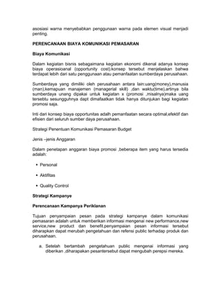 asosiasi warna menyebabkan penggunaan warna pada elemen visual menjadi
penting.
PERENCANAAN BIAYA KOMUNIKASI PEMASARAN
Biaya Komunikasi
Dalam kegiatan bisnis sebagaimana kegiatan ekonomi dikenal adanya konsep
biaya operasioanal (opportunity cost).konsep tersebut menjelaskan bahwa
terdapat lebih dari satu penggunaan atau pemanfaatan sumberdaya perusahaan.
Sumberdaya yang dimiliki oleh perusahaan antara lain:uang(money),manusia
(man),kemapuan manajemen (managerial skill) ,dan waktu(time).artinya bila
sumberdaya unang dipakai untuk kegiatan x (promosi ,misalnya)maka uang
tersebtu sesungguhnya dapt dimafaatkan tidak hanya ditunjukan bagi kegiatan
promosi saja.
Inti dari konsep biaya opportunitas adalh pemanfaatan secara optimal,efektif dan
efisien dari seluruh sumber daya perusahaan.
Strategi Penentuan Komunikasi Pemasaran Budget
Jenis –jenis Anggaran
Dalam penetapan anggaran biaya promosi ,beberapa item yang harus tersedia
adalah:
Personal
Aktifitas
Quality Control
Strategi Kampanye
Perencanaan Kampanya Periklanan
Tujuan penyampaian pesan pada strategi kampanye dalam komunikasi
pemasaran adalah untuk memberikan informasi mengenai new performance,new
service,new product dan benefit.penyampaian pesan informasi tersebut
diharapkan dapat merubah pengetahuan dan refensi public terhadap produk dan
perusahaan.
a. Setelah bertambah pengetahuan public mengenai informasi yang
diberikan ,diharapakan pesantersebut dapat mengubah perepsi mereka.

 