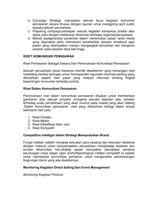 b. Compaign Strategy ,merupakan sebuah focus kegiatan komuniksi
pemasaran secara khusus dengan tujunan untuk menggiring opini public
kepada sebuah perusahaan.
c. Preparing compaign,persiapan sebuah kegiatan kampanye produk atau
setvis yaitu dengan melakukan observasi terhadap organisai/perusahaan.
d. Market asaegmentasi pontential dalam menentukan pesan serta media
yang digunakan perlu memahami karakteritisk sasaran dimaksud agar
pesan yang disampaikan mampu mengangkat kenutuhan dan keinginan
sasaran yaitu:sasaran daya beli tinggi.
RISET KOMUNIKASI PEMASARAN
Riset Pemasaran Sebagai Dasara Dari Perencanaan Komunikasi Pemasaran
Sebuah perusahaan besar biasanya memilki departemen yang menangani riset
marketing.mereka bertugas untuk memeperoleh sejumlah informasi penting yang
dibutuhkan seperti riset pasar yang meliputi informasi tentang tingkat
kepentingan konsumen terhadap produk,
Riset Dalam Komunikasi Pemasaran
Perencanaan riset dalam komunikasi pemasaran ditujikan untuk memberikan
gambaran atau sebuah proyeksi mengenai sesuatu kejadian atau ramalan
terhadap suatu perubahaan yang akan muncul pada massa yang akan datang
.Dalam Komunikasi pemasaran ,riset yang dibutuhkan terbagi dalam empat
kelompok riset yaitu:
1.
2.
3.
4.

Riset Perilaku
Riset Media
Riset Efektifikasi Iklan ,dan
Riset Kompetitif

Competitive Intellignt dalam Strategi Memposisikan Brand
Fungsi intelijen adalah mengkaji kekuatan para pesaing dan kekuatan ekstetnal
dengan maksud untuk menyampaikan perusahaan menghadapi keadaan dan
kondisi dikemudian hari.strategi pesan merupakan penciptaan pontensi
keuntungan masa dapan (igon anshoff)pentingnya intelijen kompetitif ini adalah
untuk membentuk komunikasi pemasran untuk menganalisa perkembangan
lingkungan bisnis yang ada disekitarnya.
Monitoring Kegiatan Direct Selling Dan Event Management
Monitoring Kegiatan Promosi

 