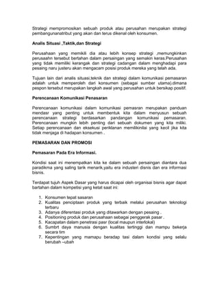 Strategi mempromosikan sebuah produk atau perusahan merupakan strategi
pembangunanatribut yang akan dan terus dikenal oleh konsumen.
Analis Situasi ,Taktik,dan Strategi
Perusahaan yang memikili dia atau lebih konsep strategi ,memungkinkan
perusaahn tersebut bertahan dalam persaingan yang semakin keras.Perusahan
yang tidak memiliki kerangak dan strategi cadangan dalam menghadapi para
pesaing naru justeru akan mengacam posisi produk mereka yang telah ada.
Tujuan lain dari analis situasi,teknik dan strategi dalam komunikasi pemasaran
adalah untuk memperoleh dari konsumen (sebagai sumber utama).dimana
pespon tersebut merupakan langkah awal yang perusahan untuk bersikap positif.
Perencanaan Komunikasi Penasaran
Perencanaan komunikasi dalam komunikasi pemasran merupakan panduan
mendasr yang penting untuk membentuk kita dalam menyusun sebuah
perencanaan strategi berdasarkan pandangan komunikasi pemasaran.
Perencanaan mungkin lebih penting dari sebuah dokumen yang kita miliki.
Setiap perencanaan dan eksekusi periklanan memilikinilai yang kecil jika kita
tidak menjaga di hadapan konsumen .
PEMASARAN DAN PROMOSI
Pemasaran Pada Era Informasi.
Kondisi saat ini menempatkan kita ke dalam sebuah persaingan diantara dua
paradikma yang saling tarik menarik,yaitu era industeri disnis dan era informasi
bisnis.
Terdapat tujuh Aspek Dasar yang harus dicapai oleh organisai bisnis agar dapat
bartahan dalam kompetisi yang ketat saat ini:
1. Konsumen tepat sasaran
2. Kualitas penciptaan produk yang terbaik melalui perusahan teknologi
terbaru
3. Adanya diferentasi produk yang ditawarkan dengan pesaing .
4. Positioning produk dan perusahaan sebagai penggerak pasar .
5. Kacapatan dalam penetrasi pasr (local maupun interlokal)
6. Sumbrt daya manusia dengan kualitas tertinggi dan mampu bekerja
secara tim
7. Kepentingan yang mamapu beradap tasi dalam kondisi yang selalu
berubah –ubah

 