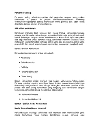 Personnel Selling
Personnel selling adalah:improvisiasi dari penjualan dengan menggunakan
komunikasi a person to person communicatiom.Dalam marketing
communication,personal selling merupakan mitra penting dan tidak dapat
digantiakn dengan elemen promosi lainnya.
STRATEGI KOMUNIKSI
Kehidupan manusia tidak terlepas dari ruang lingkup komunikasi,manusia
sebagai mahluk social,maka dengan komunikasi tidak saja sebagai alat untuk
kontak hubungan dengan antara individu,namun komunikasi juga merupakan
alat bagi manusia untuk bertahan hidup.komunikasi memiliki kekuatan untuk
melakukan seleksi terhadap berbagai stimuli yang ada disekitarnya,stimuli yang
akan dipilih dan stimuli tersebut dapat memberikan rangsangan yang labih kuat.
Bentuk –Bentuk Komunikasi
Komunikasi pemasran mix antara lain adalah:
Advertising
Sales Promotion
Publicity
Personal selling dan
Direct Selling
Dalam komunikasi dibagi menjadi tiga bagian yaitu:Massa,Kelompok,dan
Personal .masing –masing kimunikasi dalam lingkup massa tersebut dianggap
tidak saling mengenal satu sama lainnya.sedangkan karekteritis personal adalh:
pribadi dari satu orang komunikasi yang langsung dan berinteraksi dengan
komunikasi.komunikasi dibagi menjadi dua bagian yaitu:
Komunikasi massa
Komunikasi kekompok
Bentuk –Bentuk Media Komunikasi
Media Komunikasi Antar personal
Perkembangan teknologi komunikasi dan informasi telah memunculkan jenis
media komunikasi yang mempu berinteraksi secara personal atau

 