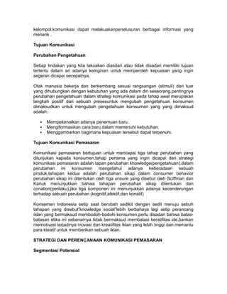 kelompol.komunikasi dapat melakuakanpenelusuran berbagai informasi yang
menarik .
Tujuan Komunikasi
Perubahan Pengetahuan
Setiap tindakan yang kita lakuakan diasdari atau tidak disadari memiliki tujuan
tertentu dalam ari adanya keinginan untuk memperoleh kepuasan yang ingin
segeran dicapai secepatnya.
Otak manusia bekerja dan berkembang sesuai rangsangan (stimuli) dari luar
yang dihubungkan dengan kebutuhan yang ada dalam diri seseorang.pentingnya
perubahan pengetahuan dalam strategi komunikasi pada tahap awal merupakan
langkah positif dari sebuah presesuntuk mengubah pengetahuan konsumen
dimaksudkan untuk mengubah pengetahuan komsumen yang yang dimaksud
adalah:




Mempekenalkan adanya penemuan baru.
Mengiformasikan cara baru dalam memenuhi kebutuhan.
Menggambarkan bagimana kepuasan tersebut dapat terpenuhi.

Tujuan Komunikasi Pemasaran
Komunikasi pemasaran bertujuan untuk mencapai tiga tahap perubahan yang
ditunjukan kapada konsumen.tahap pertama yang ingin dicapai dari strategi
komunikasi pemasaran adalah tapan perubahan khowledge(pengetahuan),dalam
perubahan ini konsumen mengetahui adanya keberadaan sebuah
produk,tahapan kedua adalah perubahan sikap dalam consumer behavior
perubahan sikap ini ditentukan oleh tiga unsure yang disebut oleh Sciffman dan
Kanuk menunjukkan bahwa tahapan perubahan sikap ditentukan dan
conation(perilaku),jika tiga komponen ini menunjukkan adanya kecenderungan
terhadap sebuah perubahan (kognitif,afektif,dan konatif)
Konsemen Indonesia setip saat berubah sedikit dengan sedit menuju sebuh
tahapan yang disebut”knowledge social”lebih berbahaya lagi setip perancang
iklan yang bermaksud membodoh-bodohi konsumen.perlu disadari bahwa batasbatasan etika ini sebenarnya tidak bermaksud membatasi keratifitas ide,bankan
memotivasi terjadinya inovasi dan kreatifitas iklan yang lebih tinggi dan memantu
para kteatif untuk memberikan sebuah iklan.
STRATEGI DAN PERENCANAAN KOMUNIKASI PEMASARAN
Segmentasi Potensial

 