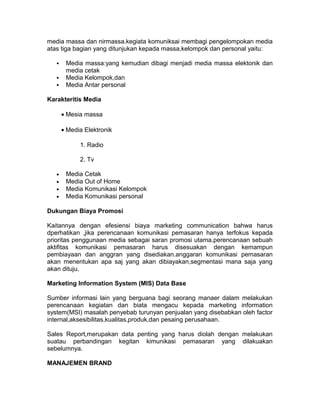 media massa dan nirmassa.kegiata komuniksai membagi pengelompokan media
atas tiga bagian yang ditunjukan kepada massa,kelompok dan personal yaitu:




Media massa:yang kemudian dibagi menjadi media massa elektonik dan
media cetak
Media Kelompok,dan
Media Antar personal

Karakteritis Media
• Mesia massa
• Media Elektronik
1. Radio
2. Tv
•
•
•
•

Media Cetak
Media Out of Home
Media Komunikasi Kelompok
Media Komunikasi personal

Dukungan Biaya Promosi
Kaitannya dengan efesiensi biaya marketing communication bahwa harus
dperhatikan ,jika perencanaan komunikasi pemasaran hanya terfokus kepada
prioritas penggunaan media sebagai saran promosi utama.perencanaan sebuah
aktifitas komunikasi pemasaran harus disesuakan dengan kemampun
pembiayaan dan anggran yang disediakan.anggaran komunikasi pemasaran
akan menentukan apa saj yang akan dibiayakan,segmentasi mana saja yang
akan dituju.
Marketing Information System (MIS) Data Base
Sumber informasi lain yang berguana bagi seorang manaer dalam melakukan
perencanaan kegiatan dan biata mengacu kepada marketing information
system(MSI) masalah penyebab turunyan penjualan yang disebabkan oleh factor
internal,aksesibilitas,kualitas,produk,dan pesaing perusahaan.
Sales Report,merupakan data penting yang harus diolah dengan melakukan
suatau perbandingan kegitan kimunikasi pemasaran yang dilakuakan
sebelumnya.
MANAJEMEN BRAND

 