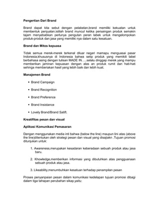 Pengertian Dari Brand
Brand dapat kita sebut dengan pelabelan,brand memiliki kekuatan untuk
membentuk penjualan.istilah brand muncul ketika persaingan produk semakin
tajam menyebabkan perlunya pengutan peran labek untuk mengelompokan
produk-produk dan jasa yang memiliki nya dalam satu kesatuan.
Brand dan Mitos kepuasa
Tidak semua merek-merek terkenal diluar negari mamapu menguasai pasar
Indonesia,khususnya di Indonesia bahwa setip produk yang memikili label
berbahasa asing dengan tulisan MADE IN…..selalu dinggap merek yang mampu
memberikan jaminan kepuasan dengan alas an produk rumit dan hati-hati
sehinga memberiakan hasil yang lebih baik dan lebih kuat.
Manajemen Brand
Brand Campaign
Brand Recognition
Brand Preference
Brand Insistance
Lovely Brand/Brand Satift.
Kreatifitas pesan dan visual
Aplikasi Komunikasi Pemasaran
Dengan menggunakan media inti bahwa (below the line) maupun lini atas (above
the line)ditentukan oleh strategi pesan dan visual yang disajiakn .Tujuan promosi
ditunjukan untuk:
1. Awareness,merupakan kesadaran keberadaan sebuah produk atau jasa
baru.
2. Khowledge,memberikan informasi yang dibutuhkan atas pengguanaan
sebuah produk atau jasa.
3. Likeability,menumbuhkan kesatuan terhadap penampilan pesan
Proses penyanpaian pesan dalam komunikasi kedelapan tujuan promosi dibagi
dalam tiga tahapan perubahan sikap,yaitu:

 