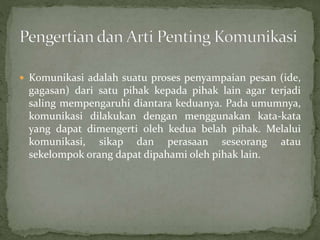  Komunikasi adalah suatu proses penyampaian pesan (ide,
gagasan) dari satu pihak kepada pihak lain agar terjadi
saling mempengaruhi diantara keduanya. Pada umumnya,
komunikasi dilakukan dengan menggunakan kata-kata
yang dapat dimengerti oleh kedua belah pihak. Melalui
komunikasi, sikap dan perasaan seseorang atau
sekelompok orang dapat dipahami oleh pihak lain.
 