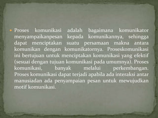  Proses komunikasi adalah bagaimana komunikator
menyampaikanpesan kepada komunikannya, sehingga
dapat menciptakan suatu persamaan makna antara
komunikan dengan komunikatornya. Proseskomunikasi
ini bertujuan untuk menciptakan komunikasi yang efektif
(sesuai dengan tujuan komunikasi pada umumnya). Proses
komunikasi, banyak melalui perkembangan.
Proses komunikasi dapat terjadi apabila ada interaksi antar
manusiadan ada penyampaian pesan untuk mewujudkan
motif komunikasi.
 