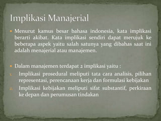  Menurut kamus besar bahasa indonesia, kata implikasi
berarti akibat. Kata implikasi sendiri dapat merujuk ke
beberapa aspek yaitu salah satunya yang dibahas saat ini
adalah menajerial atau manajemen.
 Dalam manajemen terdapat 2 implikasi yaitu :
1. Implikasi prosedural meliputi tata cara analisis, pilihan
representasi, perencanaan kerja dan formulasi kebijakan
2. Implikasi kebijakan meliputi sifat substantif, perkiraan
ke depan dan perumusan tindakan
 