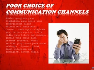 Adalah gangguan yang
disebabkan pada media yang
dipergunakan dalam
melancarkan komunikasi.
Contoh : sambungan telephone
yang terputus-putus, suara
radio yang hilang dan muncul,
gambar yang kabur pada
pesawat televisi, huruf
ketikan yang buram pada surat
sehingga informasi tidak
dapat ditangkap dan
dimengerti dengan jelas.
 